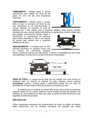 TOMBAMENTO       Nestes casos o veículo
experimenta uma rotação de cerca de 90
graus em torno de seu eixo longitudinal
horizontal.

CAPOTAMENTO            Nestes casos o veículo
sofre um giro ou semi-giro em torno do seu
eixo longitudinal ou do eixo-transversal. O
veículo capotado se encontra no local de
acidente com o teto voltado para a superfície asfáltica. Pode ocorrer também
situações em que o veículo sofreu tombamento ou capotamento e tenha voltado para
sua posição convencional. Nesses casos o
tombamento ou capotamento se evidencia
pelos danos presentes no teto e nas laterais
do veículo pelo contato com a superfície
asfáltica ou de terra.

ABALROAMENTO o embate entre os dois
veículos envolvidos no acidente ocorre com
um     veículo     em    movimento    atingindo
lateral x lateral de veículo que está parado. O termo é emprestado da área naval,
cujo significado corresponde ao contato entre duas embarcações.




SAÍDA DE PISTA o veículo sai da pista sem ter contato com outro veículo ou
obstáculo além do meio-fio ou desnível da pista, podendo ocorrer também
precipitação quando o veículo passa a desenvolver queda livre por ação da
gravidade ao se desprender do leito da via para um precipício ou vale.

      É evidente que um acidente na maioria das vezes ocorre de forma complexa,
podendo dentro de um mesmo acidente ocorrer diversas formas de colisões e de
embates em uma seqüência de fatos que cabe ao perito de local informar em uma
sugestão de dinâmica provável.

DOS VEÍCULOS

Outros importantes elementos dos levantamentos de locais de delitos de trânsito
estão relacionados com as unidades veiculares. Na captação dos dados

                                       3
 