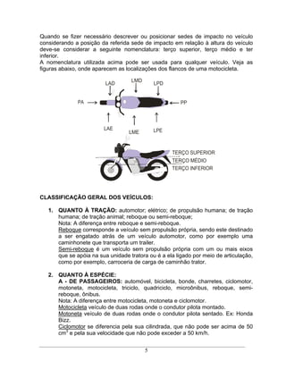 Quando se fizer necessário descrever ou posicionar sedes de impacto no veículo
considerando a posição da referida sede de impacto em relação à altura do veículo
deve-se considerar a seguinte nomenclatura: terço superior, terço médio e ter
inferior.
A nomenclatura utilizada acima pode ser usada para qualquer veículo. Veja as
figuras abaixo, onde aparecem as localizações dos flancos de uma motocicleta.

                                   LMD
                         LAD                 LPD


              PA                                       PP



                         LAE                 LPE
                                  LME


                                                    TERÇO SUPERIOR
                                                    TERÇO MÉDIO
                                                    TERÇO INFERIOR




CLASSIFICAÇÃO GERAL DOS VEÍCULOS:

   1. QUANTO À TRAÇÃO: automotor; elétrico; de propulsão humana; de tração
      humana; de tração animal; reboque ou semi-reboque;
      Nota: A diferença entre reboque e semi-reboque.
      Reboque corresponde a veículo sem propulsão própria, sendo este destinado
      a ser engatado atrás de um veículo automotor, como por exemplo uma
      caminhonete que transporta um trailer.
      Semi-reboque é um veículo sem propulsão própria com um ou mais eixos
      que se apóia na sua unidade tratora ou é a ela ligado por meio de articulação,
      como por exemplo, carroceria de carga de caminhão trator.

   2. QUANTO À ESPÉCIE:
      A - DE PASSAGEIROS: automóvel, bicicleta, bonde, charretes, ciclomotor,
      motoneta, motocicleta, triciclo, quadriciclo, microônibus, reboque, semi-
      reboque, ônibus.
      Nota: A diferença entre motocicleta, motoneta e ciclomotor.
      Motocicleta veículo de duas rodas onde o condutor pilota montado.
      Motoneta veículo de duas rodas onde o condutor pilota sentado. Ex: Honda
      Bizz.
      Ciclomotor se diferencia pela sua cilindrada, que não pode ser acima de 50
      cm3 e pela sua velocidade que não pode exceder a 50 km/h.


                                         5
 