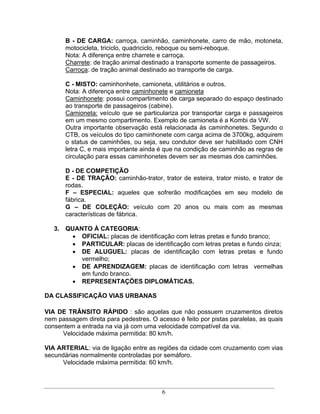 B - DE CARGA: carroça, caminhão, caminhonete, carro de mão, motoneta,
       motocicleta, triciclo, quadriciclo, reboque ou semi-reboque.
       Nota: A diferença entre charrete e carroça.
       Charrete: de tração animal destinado a transporte somente de passageiros.
       Carroça: de tração animal destinado ao transporte de carga.

       C - MISTO: caminhonhete, camioneta, utilitários e outros.
       Nota: A diferença entre caminhonete e camioneta
       Caminhonete: possui compartimento de carga separado do espaço destinado
       ao transporte de passageiros (cabine).
       Camioneta: veículo que se particulariza por transportar carga e passageiros
       em um mesmo compartimento. Exemplo de camioneta é a Kombi da VW.
       Outra importante observação está relacionada às caminhonetes. Segundo o
       CTB, os veículos do tipo caminhonete com carga acima de 3700kg, adquirem
       o status de caminhões, ou seja, seu condutor deve ser habilitado com CNH
       letra C, e mais importante ainda é que na condição de caminhão as regras de
       circulação para essas caminhonetes devem ser as mesmas dos caminhões.

       D - DE COMPETIÇÃO
       E - DE TRAÇÃO: caminhão-trator, trator de esteira, trator misto, e trator de
       rodas.
       F     ESPECIAL: aqueles que sofrerão modificações em seu modelo de
       fábrica.
       G      DE COLEÇÃO: veículo com 20 anos ou mais com as mesmas
       características de fábrica.

   3. QUANTO À CATEGORIA:
          OFICIAL: placas de identificação com letras pretas e fundo branco;
          PARTICULAR: placas de identificação com letras pretas e fundo cinza;
          DE ALUGUEL: placas de identificação com letras pretas e fundo
          vermelho;
          DE APRENDIZAGEM: placas de identificação com letras vermelhas
          em fundo branco.
          REPRESENTAÇÕES DIPLOMÁTICAS.

DA CLASSIFICAÇÃO VIAS URBANAS

VIA DE TRÂNSITO RÁPIDO : são aquelas que não possuem cruzamentos diretos
nem passagem direta para pedestres. O acesso é feito por pistas paralelas, as quais
consentem a entrada na via já com uma velocidade compatível da via.
      Velocidade máxima permitida: 80 km/h.

VIA ARTERIAL: via de ligação entre as regiões da cidade com cruzamento com vias
secundárias normalmente controladas por semáforo.
      Velocidade máxima permitida: 60 km/h.



                                        6
 