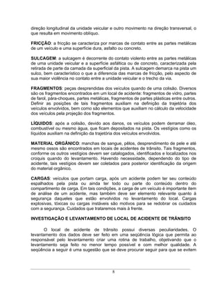 direção longitudinal da unidade veicular e outro movimento na direção transversal, o
que resulta em movimento oblíquo.

FRICÇÃO: a fricção se caracteriza por marcas de contato entre as partes metálicas
de um veículo e uma superfície dura, asfalto ou concreto.

SULCAGEM: a sulcagem é decorrente do contato violento entre as partes metálicas
de uma unidade veicular e a superfície asfáltica ou de concreto, caracterizada pela
retirada de parte da camada da superficial da pista. A sulcagem demarca na pista um
sulco, bem característico o que a diferencia das marcas de fricção, pelo aspecto de
sua maior violência no contato entre a unidade veicular e o trecho da via.

FRAGMENTOS: peças desprendidas dos veículos quando de uma colisão. Diversos
são os fragmentos encontrados em um local de acidente: fragmentos de vidro, partes
de farol, pára-choques, partes metálicas, fragmentos de partes plásticas entre outros.
Definir as posições de tais fragmentos auxiliam na definição da trajetória dos
veículos envolvidos, bem como são elementos que auxiliam no cálculo da velocidade
dos veículos pela projeção dos fragmentos.

LÍQUIDOS: após a colisão, devido aos danos, os veículos podem derramar óleo,
combustível ou mesmo água, que ficam depositados na pista. Os vestígios como os
líquidos auxiliam na definição da trajetória dos veículos envolvidos.

MATERIAL ORGÂNICO: manchas de sangue, pêlos, desprendimento de pele e até
mesmo ossos são encontrados em locais de acidentes de trânsito. Tais fragmentos,
conforme os outros vestígios devem ser catalogados, identificados e localizados nos
croquis quando do levantamento. Havendo necessidade, dependendo do tipo de
acidente, tais vestígios devem ser coletados para posterior identificação da origem
do material orgânico.

CARGAS: veículos que portam carga, após um acidente podem ter seu conteúdo
espalhados pela pista ou ainda ter todo ou parte do conteúdo dentro do
compartimento de carga. Em tais condições, a carga de um veículo é importante item
de análise de um acidente, mas também deve ser elemento relevante quanto à
segurança daqueles que estão envolvidos no levantamento do local. Cargas
explosivas, tóxicas ou cargas instáveis são motivos para se redobrar os cuidados
com a segurança. Cuidados que trataremos mais à frente.

INVESTIGAÇÃO E LEVANTAMENTO DE LOCAL DE ACIDENTE DE TRÂNSITO

       O local de acidente de trânsito possui diversas peculiaridades. O
levantamento dos dados deve ser feito em uma seqüência lógica que permita ao
responsável pelo levantamento criar uma rotina de trabalho, objetivando que o
levantamento seja feito no menor tempo possível e com melhor qualidade. A
seqüência a seguir é uma sugestão que se deve procurar seguir para que se evitem




                                          8
 