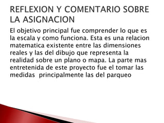 El objetivo principal fue comprender lo que es
la escala y como funciona. Esta es una relacion
matematica existente entre las dimensiones
reales y las del dibujo que representa la
realidad sobre un plano o mapa. La parte mas
entretenida de este proyecto fue el tomar las
medidas principalmente las del parqueo
 