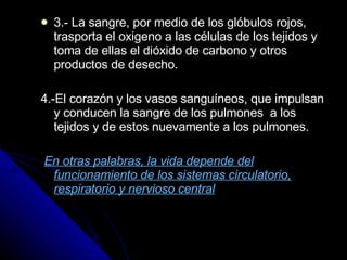 3.- La sangre, por medio de los glóbulos rojos, trasporta el oxigeno a las células de los tejidos y toma de ellas el dióxido de carbono y otros productos de desecho. 4.-El corazón y los vasos sanguíneos, que impulsan y conducen la sangre de los pulmones  a los tejidos y de estos nuevamente a los pulmones. En otras palabras, la vida depende del funcionamiento de los sistemas circulatorio, respiratorio y nervioso central 