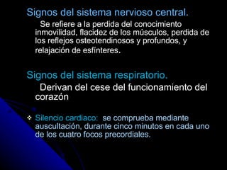 Signos del sistema nervioso central. Se refiere a la perdida del conocimiento inmovilidad, flacidez de los músculos, perdida de los reflejos osteotendinosos y profundos, y relajación de esfínteres .  Signos del sistema respiratorio. Derivan del cese del funcionamiento del corazón Silencio cardiaco:   se comprueba mediante  auscultación, durante cinco minutos en cada uno de los cuatro focos precordiales. 