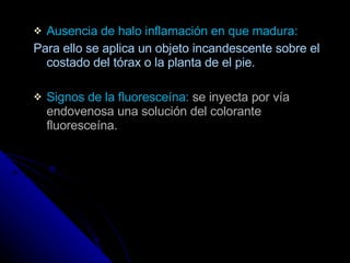 Ausencia de halo inflamación en que madura: Para ello se aplica un objeto incandescente sobre el costado del tórax o la planta de el pie. Signos de la fluoresceína:  se inyecta por vía  endovenosa una solución del colorante fluoresceína.  