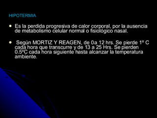 HIPOTERMI A Es la perdida progresiva de calor corporal, por la ausencia de metabolismo celular normal o fisiológico nasal. Según MORTIZ Y REAGEN, de 0 a 12 hrs. Se pierde 1º C cada hora que transcurre y de 13 a 25 Hrs. Se pierden 0.5ºC cada hora siguiente hasta alcanzar la temperatura ambiente .   