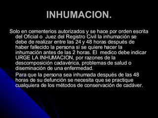 INHUMACION. Solo en cementerios autorizados y se hace por orden escrita del Oficial o  Juez del Registro Civil la inhumación se debe de realizar entre las 24 y 48 horas después de haber fallecido la persona si se quiere hacer la inhumación antes de las 2 horas. El  medico debe indicar URGE LA INHUMACION, por razones de la descomposición cadavérica, problemas de salud o diseminación de una enfermedad. Para que la persona sea inhumada después de las 48 horas de su defunción se necesita que se practique cualquiera de los métodos de conservación de cadáver. 