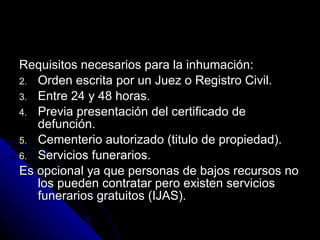 Requisitos necesarios para la inhumación: Orden escrita por un Juez o Registro Civil. Entre 24 y 48 horas. Previa presentación del certificado de defunción. Cementerio autorizado (titulo de propiedad). Servicios funerarios.  Es opcional ya que personas de bajos recursos no los pueden contratar pero existen servicios funerarios gratuitos (IJAS). 