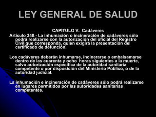 LEY GENERAL DE SALUD CAPITULO V.  Cadáveres Artículo 348.- La inhumación o incineración de cadáveres sólo podrá realizarse con la autorización del oficial del Registro Civil que corresponda, quien exigirá la presentación del certificado de defunción. Los cadáveres deberán inhumarse, incinerarse o embalsamarse dentro de las cuarenta y ocho  horas siguientes a la muerte, salvo autorización específica de la autoridad sanitaria competente o por disposición del Ministerio Público, o de la autoridad judicial. La inhumación e incineración de cadáveres sólo podrá realizarse en lugares permitidos por las autoridades sanitarias competentes. 