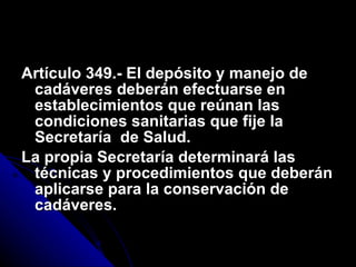 Artículo 349.- El depósito y manejo de cadáveres deberán efectuarse en establecimientos que reúnan las condiciones sanitarias que fije la Secretaría  de Salud. La propia Secretaría determinará las técnicas y procedimientos que deberán aplicarse para la conservación de cadáveres. 