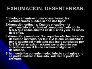 EXHUMACION. DESENTERRAR. Etimológicamente exhumar=desenterrar: las exhumaciones pueden ser de dos tipos: Exhumación ordinaria: Cuando el cadáver ha permanecido en su fosa el tiempo marcado por la S.S.A que en los adultos es de 6 años y en los niños de 5 años. Exhumación prematura: Son aquellas efectuadas antes de tiempo marcado por la S.S.A la cual es solicitada por el agente del ministerio público y autorizado por la S.S.A estas exhumaciones generalmente son solicitadas con el fin de esclarecer algún acto delictuoso. Si la muerte fue por enfermedad infecto contagiosa no se podrá realizar el traslado, solamente podrá ser cremado. 