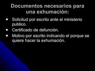 Documentos necesarios para una exhumación: Solicitud por escrito ante el ministerio publico. Certificado de defunción. Motivo por escrito indicando el porque se quiere hacer la exhumación . 