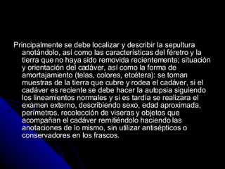 Principalmente se debe localizar y describir la sepultura anotándolo, así como las características del féretro y la tierra que no haya sido removida recientemente; situación y orientación del cadáver, así como la forma de amortajamiento (telas, colores, etcétera): se toman muestras de la tierra que cubre y rodea el cadáver, si el cadáver es reciente se debe hacer la autopsia siguiendo los lineamientos normales y si es tardía se realizara el examen externo, describiendo sexo, edad aproximada, perímetros, recolección de viseras y objetos que acompañan el cadáver remitiéndolo haciendo las anotaciones de lo mismo, sin utilizar antisépticos o conservadores en los frascos. 
