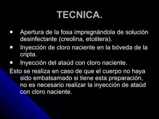 TECNICA. Apertura de la fosa impregnándola de solución desinfectante (creolina, etcétera).  Inyección de cloro naciente en la bóveda de la cripta. Inyección del ataúd con cloro naciente. Esto se realiza en caso de que el cuerpo no haya sido embalsamado si tiene esta preparación, no es necesario realizar la inyección de ataúd con cloro naciente. 