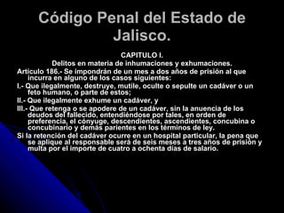 Código Penal del Estado de Jalisco. CAPITULO I. Delitos en materia de inhumaciones y exhumaciones. Artículo 186.- Se impondrán de un mes a dos años de prisión al que incurra en alguno de los casos siguientes: I.- Que ilegalmente, destruye, mutile, oculte o sepulte un cadáver o un feto humano, o parte de estos; II.- Que ilegalmente exhume un cadáver, y III.- Que retenga o se apodere de un cadáver, sin la anuencia de los deudos del fallecido, entendiéndose por tales, en orden de preferencia, el cónyuge, descendientes, ascendientes, concubina o concubinario y demás parientes en los términos de ley. Si la retención del cadáver ocurre en un hospital particular, la pena que se aplique al responsable será de seis meses a tres años de prisión y multa por el importe de cuatro a ochenta días de salario. 