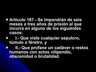 Artículo 187.- Se impondrán de seis meses a tres años de prisión al que incurra en alguno de los siguientes casos: I.- Que viole cualquier sepulcro, túmulo o féretro, y II.- Que profane un cadáver o restos humanos con actos vilipendio, obscenidad o brutalidad. 