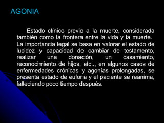 AGONIA Estado clínico previo a la muerte, considerada también como la frontera entre la vida y la muerte.  La importancia legal se basa en valorar el estado de lucidez y capacidad de cambiar de testamento, realizar una donación, un casamiento, reconocimiento de hijos, etc.., en algunos casos de enfermedades crónicas y agonías prolongadas, se presenta estado de euforia y el paciente se reanima, falleciendo poco tiempo después.  