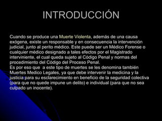 INTRODUCCIÓN Cuando se produce una  Muerte Violenta , además de una causa exógena, existe un responsable y en consecuencia la intervención judicial, junto al perito médico. Este puede ser un Médico Forense o cualquier médico designado a tales efectos por el Magistrado interviniente, el cual queda sujeto al Código Penal y normas del procedimiento del Código del Proceso Penal.  Es por eso que  a este tipo de muertes se les denomina también Muertes Medico Legales, ya que debe intervenir la medicina y la justicia para su esclarecimiento en beneficio de la seguridad colectiva (para que no quede impune un delito) e individual (para que no sea culpado un inocente).  