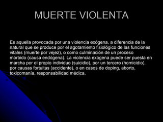 MUERTE VIOLENTA Es aquella provocada por una violencia exógena, a diferencia de la  natural que se produce por el agotamiento fisiológico de las funciones  vitales (muerte por vejez), o como culminación de un proceso  mórbido (causa endógena). La violencia exógena puede ser puesta en  marcha por el propio individuo (suicidio), por un tercero (homicidio),  por causas fortuitas (accidente), o en casos de doping, aborto,  toxicomanía, responsabilidad médica.  