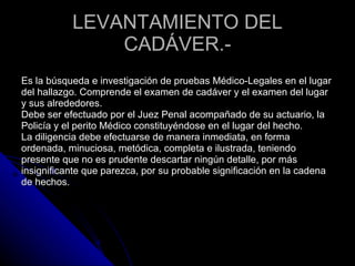 LEVANTAMIENTO DEL CADÁVER.-   Es la búsqueda e investigación de pruebas Médico-Legales en el lugar  del hallazgo. Comprende el examen de cadáver y el examen del lugar  y sus alrededores.  Debe ser efectuado por el Juez Penal acompañado de su actuario, la  Policía y el perito Médico constituyéndose en el lugar del hecho.  La diligencia debe efectuarse de manera inmediata, en forma  ordenada, minuciosa, metódica, completa e ilustrada, teniendo  presente que no es prudente descartar ningún detalle, por más  insignificante que parezca, por su probable significación en la cadena  de hechos.  