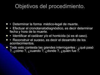Objetivos del procedimiento. •  Determinar la forma  médico-legal de muerte.  •  Efectuar el cronotanatodiagnóstico, es decir determinar fecha y hora de la muerte.  •  Identificar el cadáver y/o el homicida (si es el caso).  •  Reconstruir el suceso, es decir el desarrollo de los acontecimientos.  Todo esto contesta las grandes interrogantes : ¿qué pasó ?, ¿cómo ?, ¿cuando ?, ¿donde ?, ¿quién fue ?.  