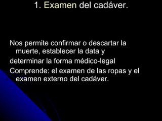 1.  Examen  del cadáver.   Nos permite confirmar o descartar la muerte, establecer la data y  determinar la forma médico-legal  Comprende: el examen de las ropas y el examen externo del cadáver.  
