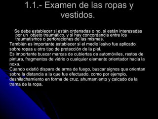 1.1.- Examen de las ropas y vestidos.  Se debe establecer si están ordenadas o no, si están interesadas por un  objeto traumático, y si hay concordancia entre los traumatismos o perforaciones de las mismas.  También es importante establecer si el medio lesivo fue aplicado  sobre ropas u otro tipo de protección de la piel.  Es importante buscar marcas de cubiertas de automóviles, restos de  pintura, fragmentos de vidrio o cualquier elemento orientador hacia la  noxa.  Cuando existió disparo de arma de fuego, buscar signos que orientan  sobre la distancia a la que fue efectuado, como por ejemplo,  deshilachamiento en forma de cruz, ahumamiento y calcado de la  trama de la ropa.  