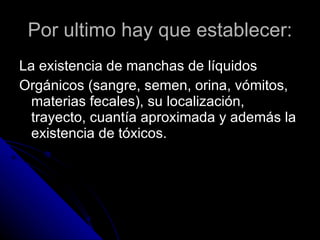 Por ultimo hay que establecer: La existencia de manchas de líquidos  Orgánicos (sangre, semen, orina, vómitos, materias fecales), su localización, trayecto, cuantía aproximada y además la existencia de tóxicos.  