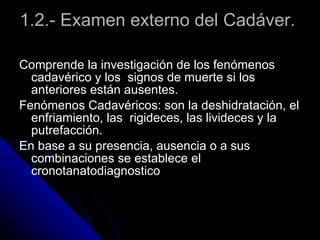 1.2.- Examen externo del Cadáver.    Comprende la investigación de los fenómenos cadavérico y los  signos de muerte si los anteriores están ausentes.  Fenómenos Cadavéricos: son la deshidratación, el enfriamiento, las  rigideces, las livideces y la putrefacción. En base a su presencia, ausencia o a sus combinaciones se establece el cronotanatodiagnostico  