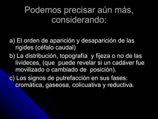Podemos precisar aún más, considerando: a) El orden de aparición y desaparición de las rigides (céfalo caudal)  b) La distribución, topografía  y fijeza o no de las livideces, (que  puede revelar si un cadáver fue movilizado o cambiado de  posición).  c) Los signos de putrefacción en sus fases: cromática, gaseosa, colicuativa y reductiva.  
