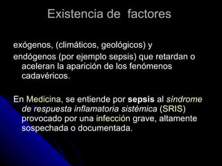 Existencia de  factores  exógenos, (climáticos, geológicos) y  endógenos (por ejemplo sepsis) que retardan o aceleran la aparición de los fenómenos cadavéricos. En  Medicina , se entiende por  sepsis  al  síndrome  de respuesta inflamatoria sistémica  ( SRIS ) provocado por una  infección  grave, altamente sospechada o documentada. 