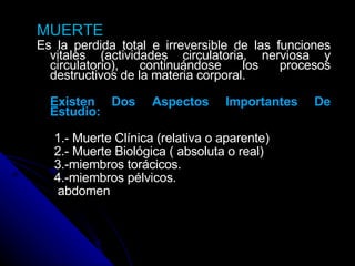 MUERTE Es la perdida total e irreversible de las funciones vitales (actividades circulatoria, nerviosa y circulatorio), continuándose los procesos destructivos de la materia corporal.   Existen Dos Aspectos Importantes De Estudio:   1.- Muerte Clínica (relativa o aparente) 2.- Muerte Biológica ( absoluta o real) 3.-miembros torácicos. 4.-miembros pélvicos. abdomen 