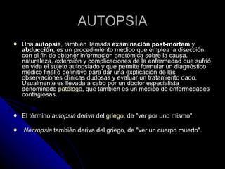 AUTOPSIA Una  autopsia , también llamada  examinación post-mortem  y  abducción , es un procedimiento médico que emplea la disección, con el fin de obtener información anatómica sobre la causa, naturaleza, extensión y complicaciones de la enfermedad que sufrió en vida el sujeto autopsiado y que permite formular un diagnóstico médico final o definitivo para dar una explicación de las observaciones clínicas dudosas y evaluar un tratamiento dado. Usualmente es llevada a cabo por un doctor especialista denominado  patólogo , que también es un médico de enfermedades contagiosas. El término  autopsia  deriva del  griego , de "ver por uno mismo". Necropsia  también deriva del griego, de "ver un cuerpo muerto". 