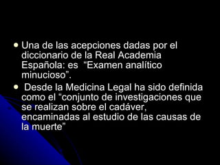 Una de las acepciones dadas por el diccionario de la Real Academia Española: es  “Examen analítico minucioso”. Desde la Medicina Legal ha sido definida como el “conjunto de investigaciones que se realizan sobre el cadáver, encaminadas al estudio de las causas de la muerte”  