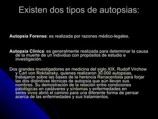 Existen dos tipos de autopsias: Autopsia Forense : es realizada por razones médico-legales. Autopsia Clínica : es generalmente realizada para determinar la causa de la muerte de un individuo con propósitos de estudio e investigación.  Dos grandes investigadores en  medicina  del  siglo XIX ,  Rudolf Virchow  y  Carl von Rokitansky , quienes realizaron 30.000 autopsias, trabajaron sobre las bases de la herencia  Renacentista  para forjar las dos distintivas técnicas de autopsia que aún llevan sus nombres. Su demostración de la relación entre condiciones  patológicas  en cadáveres y  síntomas  y enfermedades en  seres vivos  abrió el camino para una diferente forma de pensar acerca de las enfermedades y sus tratamientos. 