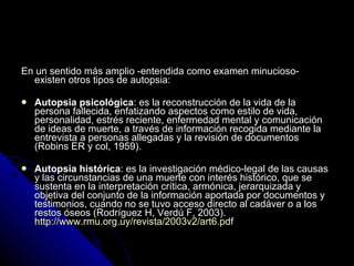 En un sentido más amplio -entendida como examen minucioso- existen otros tipos de autopsia: Autopsia psicológica : es la reconstrucción de la vida de la persona fallecida, enfatizando aspectos como estilo de vida, personalidad, estrés reciente, enfermedad mental y comunicación de ideas de muerte, a través de información recogida mediante la entrevista a personas allegadas y la revisión de documentos (Robins ER y col, 1959).  Autopsia histórica : es la investigación médico-legal de las causas y las circunstancias de una muerte con interés histórico, que se sustenta en la interpretación crítica, armónica, jerarquizada y objetiva del conjunto de la información aportada por documentos y testimonios, cuando no se tuvo acceso directo al cadáver o a los restos óseos (Rodríguez H, Verdú F, 2003).  http://www.rmu.org.uy/revista/2003v2/art6.pdf   