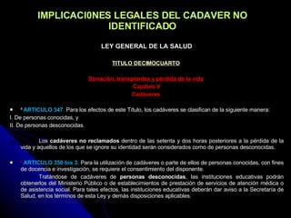 IMPLICACI0NES LEGALES DEL CADAVER NO IDENTIFICADO LEY GENERAL DE LA SALUD TITULO DECIMOCUARTO   Donación, transplantes y pérdida de la vida   Capítulo V Cadáveres   8  ARTICULO 347 .  Para los efectos de este Título, los cadáveres se clasifican de la siguiente manera: I. De personas conocidas, y II. De personas desconocidas.   Los  cadáveres no reclamados  dentro de las setenta y dos horas posteriores a la pérdida de la vida y aquellos de los que se ignore su identidad serán considerados como de personas desconocidas. 8  ARTICULO 350 bis 3.  Para la utilización de cadáveres o parte de ellos de personas conocidas, con fines de docencia e investigación, se requiere el consentimiento del disponente. Tratándose de cadáveres de  personas desconocidas , las instituciones educativas podrán obtenerlos del Ministerio Público o de establecimientos de prestación de servicios de atención médica o de asistencia social. Para tales efectos, las instituciones educativas deberán dar aviso a la Secretaría de Salud, en los términos de esta Ley y demás disposiciones aplicables.   