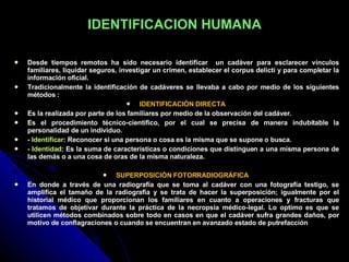 IDENTIFICACION HUMANA Desde tiempos remotos ha sido necesario identificar  un cadáver para esclarecer vínculos familiares, liquidar seguros, investigar un crimen, establecer el corpus delicti y para completar la información oficial. Tradicionalmente la identificación de cadáveres se llevaba a cabo por medio de los siguientes métodos :  IDENTIFICACIÓN DIRECTA  Es la realizada por parte de los familiares por medio de la observación del cadáver.  Es el procedimiento técnico-científico, por el cual se precisa de manera indubitable la personalidad de un individuo. -  Identificar : Reconocer si una persona o cosa es la misma que se supone o busca. -  Identidad : Es la suma de características o condiciones que distinguen a una misma persona de las demás o a una cosa de oras de la misma naturaleza. SUPERPOSICIÓN FOTORRADIOGRÁFICA  En donde a través de una radiografía que se toma al cadáver con una fotografía testigo, se amplifica el tamaño de la radiografía y se trata de hacer la superposición; igualmente por el historial médico que proporcionan los familiares en cuanto a operaciones y fracturas que tratamos de objetivar durante la práctica de la necropsia médico-legal. Lo optimo es que se utilicen métodos combinados sobre todo en casos en que el cadáver sufra grandes daños, por motivo de conflagraciones o cuando se encuentran en avanzado estado de putrefacción 