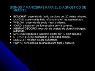 SIGNOS Y MANIOBRAS PARA EL DIAGNOSTICO DE MUERTE BOUCHUT: ausencia de latido cardiaco por 20 veinte minutos.  LANCISI: ausencia de halo inflamatorio en las quemaduras. WISLOW: ausencia de soplo nasal o aliento. ICARD: dispersión de fluoresceína en vía parental. NEUMATOSCOPIO: reacción de acetato de plomo/ hidrogeno sulfurado. MAGNUS: ligadura o isquemia digital por 10 diez minutos. STENON LOUIS: exoftalmos y opacidad corneal. SOMMER: mancha ocular esclerótica. PUPPE: persistencia de una postura final u agónica. 