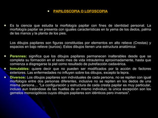 PAPILOSCOPIA O LOFOSCOPIA Es la ciencia que estudia la morfología papilar con fines de identidad personal. La morfología papilar se presenta con iguales características en la yema de los dedos, palma de las manos y la planta de los pies. Los dibujos papilares son figuras constituidas por elementos en alto relieve (Crestas) y espacios en bajo relieve (surcos). Estos dibujos tienen una estructura anatómica: Perennes:  significa que los dibujos papilares permanecen inalterables desde que se completa su formación en el sexto mes de vida intrauterina   aproximadamente, hasta que comienza a disgregarse la piel como resultado de putrefacción cadavérica.  Inmutables:  quiere decir que no pueden ser modificados por la acción de factores exteriores. Las enfermedades no influyen sobre los dibujos, excepto la lepra.  Diversos:  Los dibujos papilares son individuales de cada persona, no se repiten con igual morfología entre dos personas diferentes, inclusive no se repiten en los dedos de una misma persona.... "La configuración y estructura de cada cresta papilar es muy particular, incluso aun tratándose de las huellas de un mismo individuo; la única excepción son los gemelos monocigòticos cuyos dibujos papilares son idénticos pero inversos". 