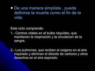 De una manera simplista , puede definirse la muerte como el fin de la vida. Este ciclo comprende: 1.- Centros vitales en el bulbo raquídeo, que mantienen la respiración y la circulacion de la sangre. 2.- Los pulmones, que reciben el oxigeno en el aire inspirado y eliminan el dióxido de carbono y otros desechos en el aire espirado. 