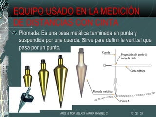 EQUIPO USADO EN LA MEDICIÓN
DE DISTANCIAS CON CINTA
Plomada. Es una pesa metálica terminada en punta y
suspendida por una cuerda. Sirve para definir la vertical que
pasa por un punto.
10 DE 55ARQ. & TOP: BELKIS MARIA RANGEL C
 