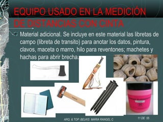 EQUIPO USADO EN LA MEDICIÓN
DE DISTANCIAS CON CINTA
Material adicional. Se incluye en este material las libretas de
campo (libreta de transito) para anotar los datos, pintura,
clavos, maceta o marro, hilo para reventones; machetes y
hachas para abrir brecha.
11 DE 55ARQ. & TOP: BELKIS MARIA RANGEL C
 