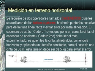 Medición en terreno horizontal
 Se requiere de dos operadores llamados CADENEROS quienes
se auxiliaran de las balizas o jalones; haciendo punterías con ellas
para definir una línea recta y evitar error por mala alineación. El
cadenero de atrás ( Cadero 1ro) es que pone en ceros la cinta, el
cadenero de adelante ( Cadero 2do) debe ser el más
experimentado, es quien lee la cinta, alineándola, poniéndola
horizontal y aplicando una tensión constante, para el caso de una
cinta de 30 m, esta tensión debe ser de 5 kg para evitar el error
por catenaria (columpio).
.
13 DE 55ARQ. & TOP: BELKIS MARIA RANGEL C
 