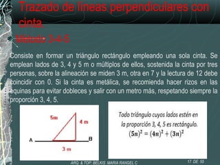 Trazado de líneas perpendiculares con
cinta.
Método 3-4-5
Consiste en formar un triángulo rectángulo empleando una sola cinta. Se
emplean lados de 3, 4 y 5 m o múltiplos de ellos, sostenida la cinta por tres
personas, sobre la alineación se miden 3 m, otra en 7 y la lectura de 12 debe
coincidir con 0. Si la cinta es metálica, se recomienda hacer rizos en las
equinas para evitar dobleces y salir con un metro más, respetando siempre la
proporción 3, 4, 5.
17 DE 55ARQ. & TOP: BELKIS MARIA RANGEL C
 