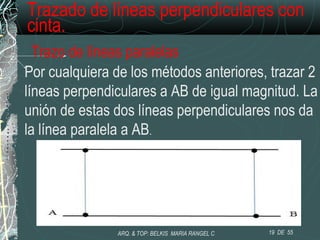 Trazado de líneas perpendiculares con
cinta.
Trazo de líneas paralelas
Por cualquiera de los métodos anteriores, trazar 2
líneas perpendiculares a AB de igual magnitud. La
unión de estas dos líneas perpendiculares nos da
la línea paralela a AB.
19 DE 55ARQ. & TOP: BELKIS MARIA RANGEL C
 