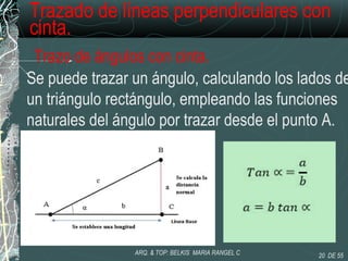 Trazado de líneas perpendiculares con
cinta.
Trazo de ángulos con cinta.
Se puede trazar un ángulo, calculando los lados de
un triángulo rectángulo, empleando las funciones
naturales del ángulo por trazar desde el punto A.
20 DE 55ARQ. & TOP: BELKIS MARIA RANGEL C
 