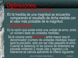 Definiciones:
El error =ER=DI-D y ER=DR-D
En la medida de una magnitud se encuentra
comparando el resultado de dicha medida con
el valor más probable de la magnitud.
Error Relativo:
Es la razón que existe entre una unidad de error, entre
un número dado de unidades medidas.
Se le conoce como precisión; entre mayor sea el
denominador (número de unidades medidas) mayor
será la precisión, esto por ser más pequeño el error.
Cuando la distancia no se conoce de antemano se
procede midiendo 2 veces (ida y regreso) y la
tolerancia se calcula aplicando el criterio siguiente:
30 DE 55ARQ. & TOP: BELKIS MARIA RANGEL C
 