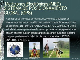 Mediciones Electrónicas.(MED)
SISTEMA DE POSICIONAMIENTO
GLOBAL (GPS)
A principios de la década de los noventa, comenzó a aplicarse un
sistema de medición por satélite para realizar los levantamientos, el cual
se denomina: SISTEMA DE POSICIONAMIENTO GLOBAL (GPS), en la
actualidad se está generalizando su uso, ya que estos equipos en forma
eficaz y eficiente pueden posicionar puntos sobre la superficie terrestre
con gran precisión en la definición de sus coordenadas: LATITUD,
LONGITUD Y ALTITUD.
38 DE 55ARQ. & TOP: BELKIS MARIA RANGEL C
 
