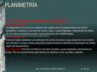 PLANIMETRÍA
3.1 Concepto de Poligonal Topográfica
Poligonal topográfica.
La poligonación es uno de los métodos más usados para el establecimiento del control
topográfico; consiste en una serie de líneas o lados, cuyas longitudes y direcciones se miden,
así van interconectándose puntos cuyas posiciones van a determinarse.
Control topográfico.
Tiene por objeto establecer una estructura de puntos de apoyo cuyas posiciones se conozcan
con exactitud, en base a estas posiciones posteriormente se obtendrá la información de interés
objeto del levantamiento.
La poligonación entonces consiste en una serie de lados, cuyas longitudes y direcciones se
miden. Por sus características geométricas se clasifican como cerradas y abiertas.
39 DE 55ARQ. & TOP: BELKIS MARIA RANGEL C
 