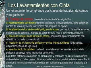 Los Levantamientos con Cinta
Un levantamiento comprende dos clases de trabajos: de campo
y de gabinete.
A. Trabajo de campo.- considera las actividades siguientes:
a) reconocimiento del terreno donde se realizara el levantamiento, para ubicar los
puntos de interés y definir los vértices del polígono de apoyo.
b) localización de los vértices del polígono de apoyo, por medio de varilla, estacas,
mojoneras de concreto, marcas de pintura sobre roca o pavimento, pijas, etc.
c) dibujo del croquis en la libreta de campo, orientando aproximadamente con
relación a un norte convencional.
d) medición de los lados del polígono y de las líneas auxiliares (radiaciones,
diagonales, lados de liga, etc.)
e) levantamiento de detalles, midiendo las distancias necesarias a partir de la
poligonal de apoyo hacia los puntos de interés.
Los datos obtenidos se anotan en forma clara y ordenada en la libreta de campo,
dichos datos no deben transcribirse a otro lado, por la posibilidad de errores. Por lo
anterior la información recopilada debe ser suficiente para generar el cálculo y el
dibujo. 43 DE 55ARQ. & TOP: BELKIS MARIA RANGEL C
 